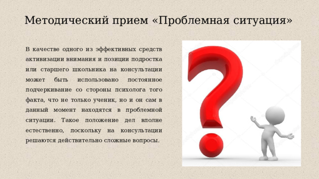 Методический прием «Проблемная ситуация»   В качестве одного из эффективных средств активизации внимания и позиции подростка или старшего школьника на консультации может быть использовано постоянное подчеркивание со стороны психолога того факта, что не только ученик, но и он сам в данный момент находятся в проблемной ситуации. Такое положение дел вполне естественно, поскольку на консультации решаются действительно сложные вопросы. 