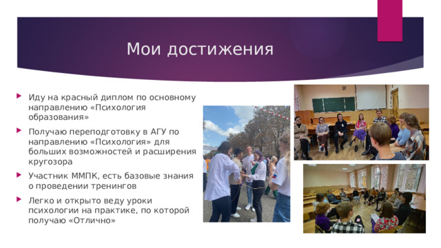 Мои достижения Иду на красный диплом по основному направлению «Психология образования» Получаю переподготовку в АГУ по направлению «Психология» для больших возможностей и расширения кругозора Участник ММПК, есть базовые знания о проведении тренингов Легко и открыто веду уроки психологии на практике, по которой получаю «Отлично» 