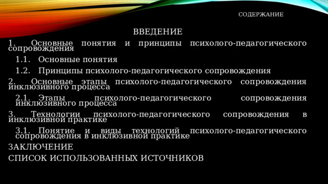  СОДЕРЖАНИЕ   ВВЕДЕНИЕ 1.      Основные понятия и принципы психолого-педагогического сопровождения 1.1.   Основные понятия 1.2.   Принципы психолого-педагогического сопровождения 2.      Основные этапы психолого-педагогического сопровождения инклюзивного процесса 2.1.   Этапы психолого-педагогического сопровождения инклюзивного процесса 3.      Технологии психолого-педагогического сопровождения в инклюзивной практике 3.1.   Понятие и виды технологий психолого-педагогического сопровождения в инклюзивной практике ЗАКЛЮЧЕНИЕ СПИСОК   ИСПОЛЬЗОВАННЫХ   ИСТОЧНИКОВ 