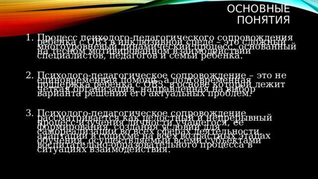 .               Основные понятия Процесс психолого-педагогического сопровождения ребенка с ОВЗ в инклюзивной среде – это сложный многоуровневый динамический процесс, основанный на тесном мотивированном взаимодействии специалистов, педагогов и семьи ребенка. Психолого-педагогическое сопровождение – это не единовременная помощь, а долговременная поддержка ребенка с ОВЗ, в основе которой лежит четкая организация, направленная на выбор варианта решения его актуальных проблем. Психолого-педагогическое сопровождение рассматривается как целостный и непрерывный процесс изучения личности учащегося, ее формирования, создания условий для самореализации во всех сферах деятельности, адаптации в социуме на всех возрастных этапах обучения, осуществляемый всеми субъектами воспитательно-образовательного процесса в ситуациях взаимодействия. 