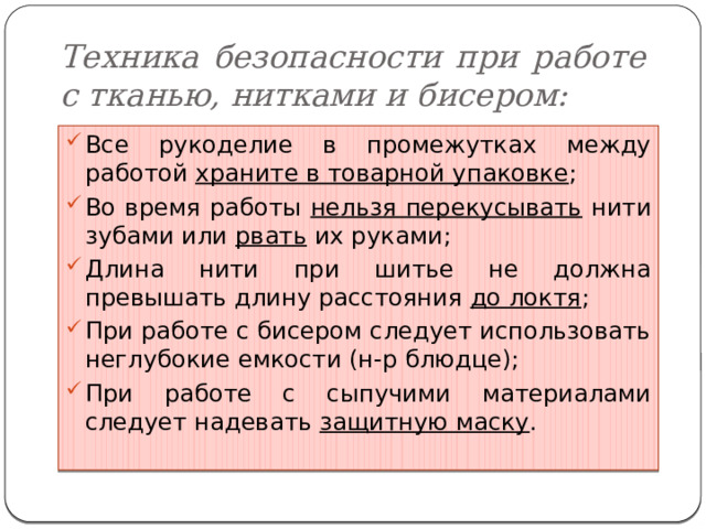 Техника безопасности при работе с тканью, нитками и бисером: Все рукоделие в промежутках между работой храните в товарной упаковке ; Во время работы нельзя перекусывать нити зубами или рвать их руками; Длина нити при шитье не должна превышать длину расстояния до локтя ; При работе с бисером следует использовать неглубокие емкости (н-р блюдце); При работе с сыпучими материалами следует надевать защитную маску . 