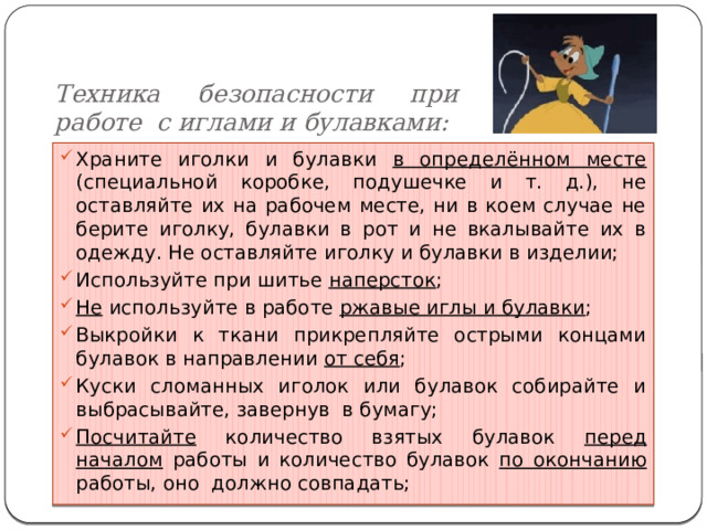 Техника безопасности при работе с иглами и булавками: Храните иголки и булавки в определённом месте (специальной коробке, подушечке и т. д.), не оставляйте их на рабочем месте, ни в коем случае не берите иголку, булавки в рот и не вкалывайте их в одежду. Не оставляйте иголку и булавки в изделии; Используйте при шитье наперсток ; Не используйте в работе ржавые иглы и булавки ; Выкройки к ткани прикрепляйте острыми концами булавок в направлении от себя ; Куски сломанных иголок или булавок собирайте и выбрасывайте, завернув в бумагу; Посчитайте количество взятых булавок перед началом работы и количество булавок по окончанию работы, оно должно совпадать; 