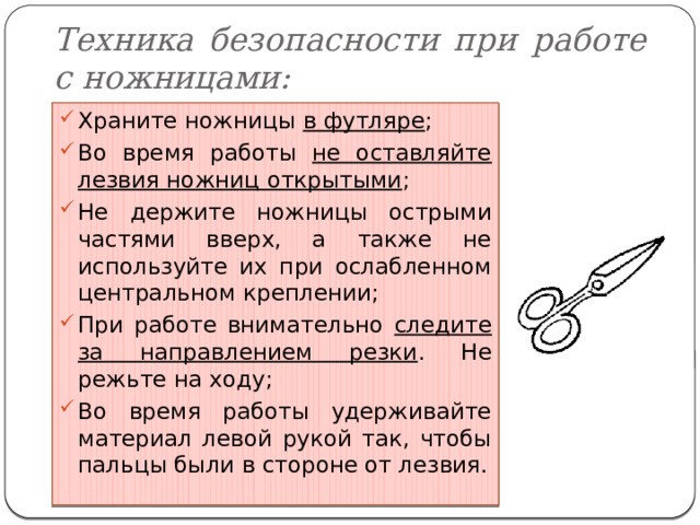 Техника безопасности при работе с ножницами: Храните ножницы в футляре ; Во время работы не оставляйте лезвия ножниц открытыми ; Не держите ножницы острыми частями вверх, а также не используйте их при ослабленном центральном креплении; При работе внимательно следите за направлением резки . Не режьте на ходу; Во время работы удерживайте материал левой рукой так, чтобы пальцы были в стороне от лезвия. 