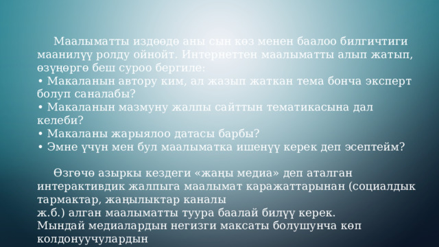  Маалыматты издөөдө аны сын көз менен баалоо билгичтиги маанилүү ролду ойнойт. Интернеттен маалыматты алып жатып, өзүңөргө беш суроо бергиле: • Макаланын автору ким, ал жазып жаткан тема бонча эксперт болуп саналабы? • Макаланын мазмуну жалпы сайттын тематикасына дал келеби? • Макаланы жарыялоо датасы барбы? • Эмне үчүн мен бул маалыматка ишенүү керек деп эсептейм?  Өзгөчө азыркы кездеги «жаңы медиа» деп аталган интерактивдик жалпыга маалымат каражаттарынан (социалдык тармактар, жаңылыктар каналы ж.б.) алган маалыматты туура баалай билүү керек. Мындай медиалардын негизги максаты болушунча көп колдонуучулардын көңүлүн бурдуруу жана аудиториянын көз карашына олуттуу таасир этүү болуп саналат. 3 