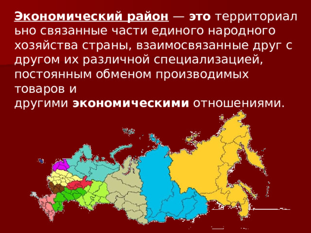 Экономический   район  —  это  территориально связанные части единого народного хозяйства страны, взаимосвязанные друг с другом их различной специализацией, постоянным обменом производимых товаров и другими  экономическими  отношениями. 