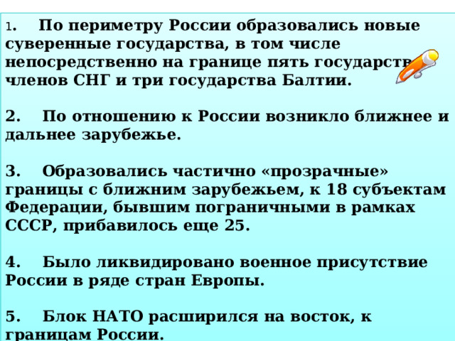 1 . По периметру России образовались новые суверенные государства, в том числе непосредственно на границе пять государств-членов СНГ и три государства Балтии.  2. По отношению к России возникло ближнее и дальнее зарубежье.  3. Образовались частично «прозрачные» границы с ближним зарубежьем, к 18 субъектам Федерации, бывшим пограничными в рамках СССР, прибавилось еще 25.  4. Было ликвидировано военное присутствие России в ряде стран Европы.  5. Блок НАТО расширился на восток, к границам России.  6. Образовался анклав – Калининградская область. 