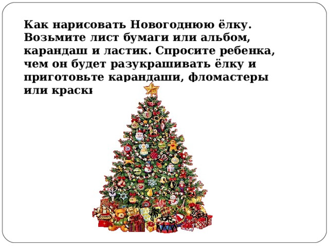 Как нарисовать Новогоднюю ёлку. Возьмите лист бумаги или альбом, карандаш и ластик. Спросите ребенка, чем он будет разукрашивать ёлку и приготовьте карандаши, фломастеры или краски с кисточкой. 