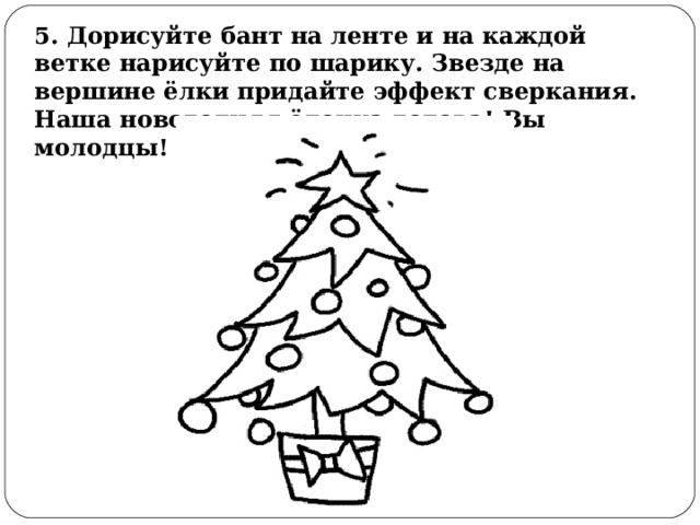 5. Дорисуйте бант на ленте и на каждой ветке нарисуйте по шарику. Звезде на вершине ёлки придайте эффект сверкания. Наша новогодняя ёлочка готова! Вы молодцы! 