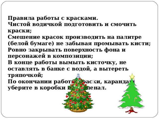 Правила работы с красками. Чистой водичкой подготовить и смочить краски; Смешение красок производить на палитре (белой бумаге) не забывая промывать кисти; Ровно закрывать поверхность фона и персонажей в композиции; В конце работы вымыть кисточку, не оставлять в банке с водой, а вытереть тряпочкой; По окончании работы краски, карандаш уберите в коробки или в пенал. 
