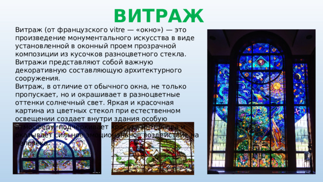 ВИТРАЖ Витраж (от французского vitre — «окно») — это произведение монументального искусства в виде установленной в оконный проем прозрачной композиции из кусочков разноцветного стекла. Витражи представляют собой важную декоративную составляющую архитектурного сооружения. Витраж, в отличие от обычного окна, не только пропускает, но и окрашивает в разноцветные оттенки солнечный свет. Яркая и красочная картина из цветных стекол при естественном освещении создает внутри здания особую атмосферу, подчеркивает красоту интерьера и оказывает сильное эмоциональное воздействие на человека. 