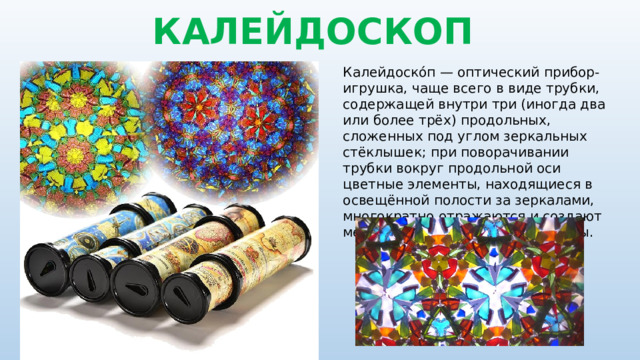 КАЛЕЙДОСКОП Калейдоско́п — оптический прибор-игрушка, чаще всего в виде трубки, содержащей внутри три (иногда два или более трёх) продольных, сложенных под углом зеркальных стёклышек; при поворачивании трубки вокруг продольной оси цветные элементы, находящиеся в освещённой полости за зеркалами, многократно отражаются и создают меняющиеся симметричные узоры. 