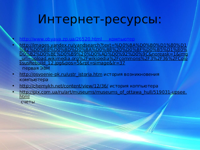 Интернет-ресурсы: http://www.obyava.zp.ua/26520.html компьютер http://images.yandex.ru/yandsearch?text=%D0%BA%D0%B0%D1%80%D1%82%D0%B8%D0%BD%D0%BA%D0%B8%20%D0%BF%D0%B5%D1%80%D0%B2%D0%BE%D0%B9%20%D0%AD%D0%92%D0%9C&noreask=1&img_url=upload.wikimedia.org%2Fwikipedia%2Fcommons%2F3%2F36%2FColossusRebuild_12.jpg&pos=5&rpt=simage&lr=37 первая ЭВМ http://osvoenie-pk.ru/ustr_istoria.htm история возникновения компьютера http://chernykh.net/content/view/12/36/ история коппьютера http://pix.com.ua/ru/art/museums/museums_of_ottawa_hull/519031-upsee.html счеты 