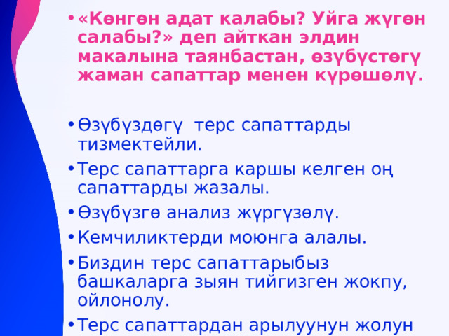 «Көнгөн адат калабы? Уйга жүгөн салабы?» деп айткан элдин макалына таянбастан, өзүбүстөгү жаман сапаттар менен күрөшөлү.  Өзүбүздөгү терс сапаттарды тизмектейли. Терс сапаттарга каршы келген оң сапаттарды жазалы. Өзүбүзгө анализ жүргүзөлү. Кемчиликтерди моюнга алалы. Биздин терс сапаттарыбыз башкаларга зыян тийгизген жокпу, ойлонолу. Терс сапаттардан арылуунун жолун издейли. 