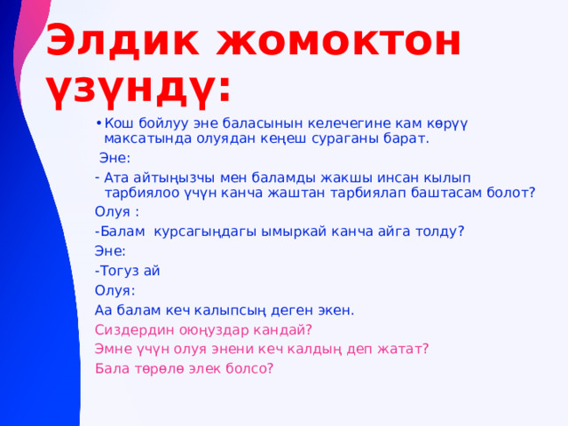 Элдик жомоктон үзүндү: Кош бойлуу эне баласынын келечегине кам көрүү максатында олуядан кеңеш сураганы барат.  Эне: Ата айтыңызчы мен баламды жакшы инсан кылып тарбиялоо үчүн канча жаштан тарбиялап баштасам болот? Олуя : -Балам курсагыңдагы ымыркай канча айга толду? Эне: -Тогуз ай Олуя: Аа балам кеч калыпсың деген экен. Сиздердин оюңуздар кандай? Эмне үчүн олуя энени кеч калдың деп жатат? Бала төрөлө элек болсо? 