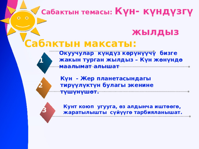 Сабактын темасы: Күн- күндүзгү  жылдыз    Сабактын максаты: 1 Окуучулар күндүз кѳрүнүүчү бизге жакын турган жылдыз – Күн жѳнүндѳ маалымат алышат 1 Күн - Жер планетасындагы тирүүлүктүн булагы экенине түшүнүшѳт. 2 Кунт коюп угууга, ѳз алдынча иштѳѳгѳ, жаратылышты сүйүүгѳ тарбияланышат.  3 
