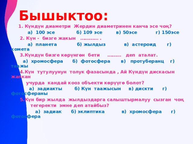  Бышыктоо:  1. Күндүн диаметри Жердин диаметринен канча эсе чоң?  а) 100 эсе б) 109 эсе в) 50эсе г) 150эсе  2. Күн - бизге жакын ………… .  а) планета б) жылдыз в) астероид г) комета  3.Күндүн бизге кѳрүнгѳн бети ……… деп аталат.  а) хромосфера б) фотосфера в) протуберанц г) таажы  4.Күн тутулуунун толук фазасында , Ай Күндүн дискасын жапкан  учурда кандай кооз объекти кѳрүүгѳ болот?  а) задиакты б) Күн таажысын в) дискти г) фотосфераны  5.Күн бир жылда жылдыздарга салыштырмалуу сызган чоң  тегеректи эмне деп атайбыз?  а) задиак б) эклиптика в) хромосфера г) фотосфера    