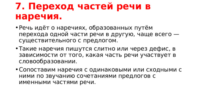 7. Переход частей речи в наречия.   Речь идёт о наречиях, образованных путём перехода одной части речи в другую, чаще всего — существительного с предлогом. Такие наречия пишутся слитно или через дефис, в зависимости от того, какая часть речи участвует в словообразовании. Сопоставим наречия с одинаковыми или сходными с ними по звучанию сочетаниями предлогов с именными частями речи. 