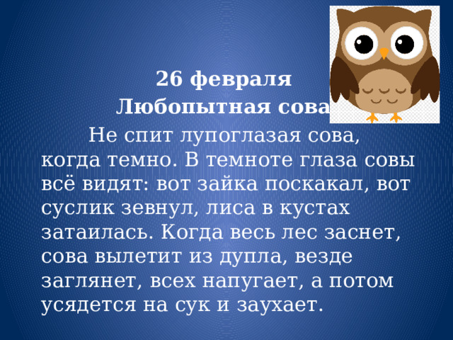 26 февраля Любопытная сова  Не спит лупоглазая сова, когда темно. В темноте глаза совы всё видят: вот зайка поскакал, вот суслик зевнул, лиса в кустах затаилась. Когда весь лес заснет, сова вылетит из дупла, везде заглянет, всех напугает, а потом усядется на сук и заухает. 