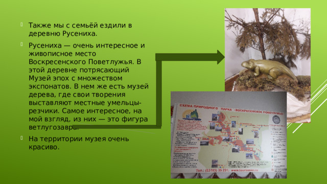 Также мы с семьёй ездили в деревню Русениха. Русениха — очень интересное и живописное место Воскресенского Поветлужья. В этой деревне потрясающий Музей эпох с множеством экспонатов. В нем же есть музей дерева, где свои творения выставляют местные умельцы-резчики. Самое интересное, на мой взгляд, из них — это фигура ветлугозавра. На территории музея очень красиво. 