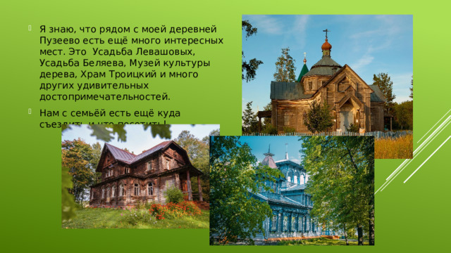 Я знаю, что рядом с моей деревней Пузеево есть ещё много интересных мест. Это Усадьба Левашовых, Усадьба Беляева, Музей культуры дерева, Храм Троицкий и много других удивительных достопримечательностей. Нам с семьёй есть ещё куда съездить и что посетить!  
