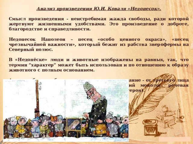 Анализ произведения Ю.И. Коваля «Недопесок».  Смысл произведения - неистребимая жажда свободы, ради которой жертвуют жизненными удобствами. Это произведение о доброте, благородстве и справедливости.  Недопесок Наполеон – песец «особо ценного окраса», «песец чрезвычайной важности», который бежит из рабства зверофермы на Северный полюс.  В «Недопёске» люди и животные изображены на равных, так, что термин “характер” может быть использован и по отношению к образу животного с полным основанием.  Автор выбирает объективированное повествование - от третьего лица - с элементами субъективации (внутренний монолог, речевая индивидуализация, переход на точку видения героя). 