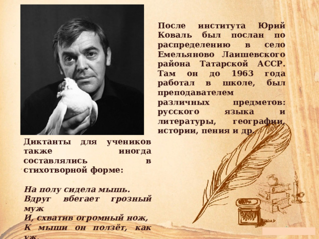 После института Юрий Коваль был послан по распределению в село Емельяново Лаишевского района Татарской АССР. Там он до 1963 года работал в школе, был преподавателем различных предметов: русского языка и литературы, географии, истории, пения и др. Диктанты для учеников также иногда составлялись в стихотворной форме:  На полу сидела мышь. Вдруг вбегает грозный муж И, схватив огромный нож, К мыши он ползёт, как уж. 