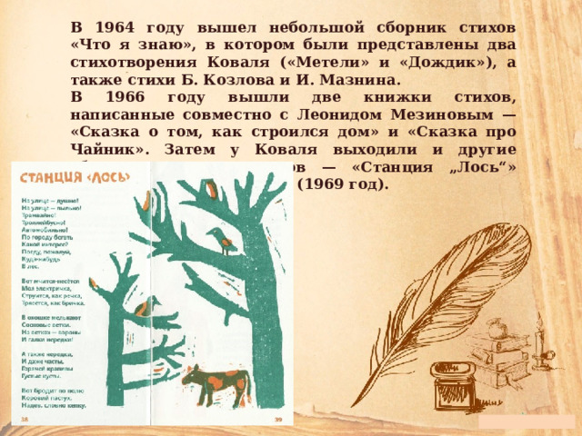 В 1964 году вышел небольшой сборник стихов «Что я знаю», в котором были представлены два стихотворения Коваля («Метели» и «Дождик»), а также стихи Б. Козлова и И. Мазнина. В 1966 году вышли две книжки стихов, написанные совместно с Леонидом Мезиновым — «Сказка о том, как строился дом» и «Сказка про Чайник». Затем у Коваля выходили и другие сборники детских стихов — «Станция „Лось“» (1967) и «Слоны на Луне» (1969 год). 