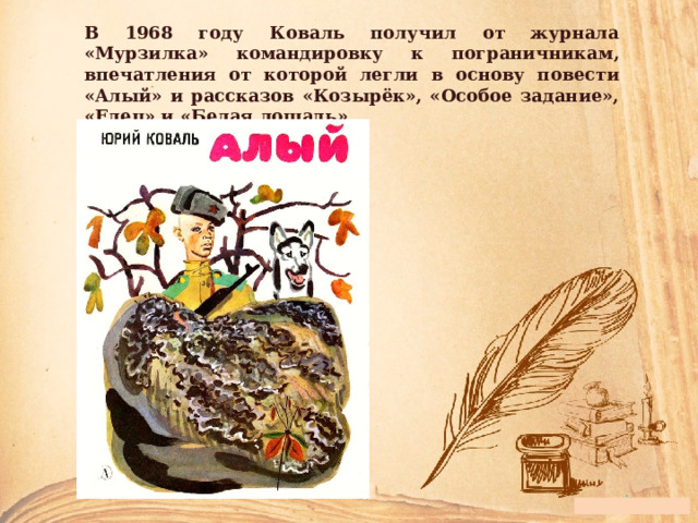В 1968 году Коваль получил от журнала «Мурзилка» командировку к пограничникам, впечатления от которой легли в основу повести «Алый» и рассказов «Козырёк», «Особое задание», «Елец» и «Белая лошадь». 