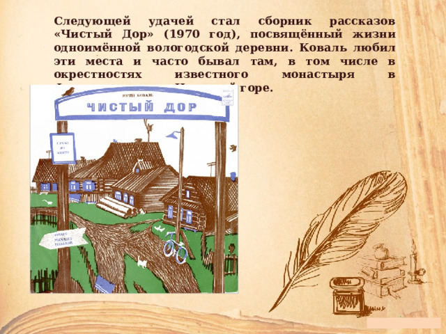 Следующей удачей стал сборник рассказов «Чистый Дор» (1970 год), посвящённый жизни одноимённой вологодской деревни. Коваль любил эти места и часто бывал там, в том числе в окрестностях известного монастыря в Ферапонтово и на Цыпиной горе. 