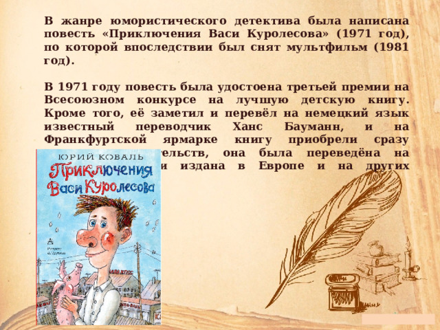 В жанре юмористического детектива была написана повесть «Приключения Васи Куролесова» (1971 год), по которой впоследствии был снят мультфильм (1981 год).  В 1971 году повесть была удостоена третьей премии на Всесоюзном конкурсе на лучшую детскую книгу. Кроме того, её заметил и перевёл на немецкий язык известный переводчик Ханс Бауманн, и на Франкфуртской ярмарке книгу приобрели сразу несколько издательств, она была переведёна на разные языки и издана в Европе и на других континентах. 