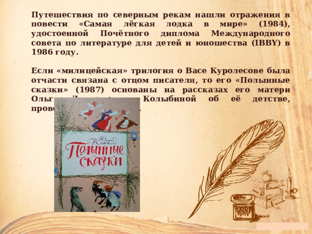 Путешествия по северным рекам нашли отражения в повести «Самая лёгкая лодка в мире» (1984), удостоенной Почётного диплома Международного совета по литературе для детей и юношества (IBBY) в 1986 году.  Если «милицейская» трилогия о Васе Куролесове была отчасти связана с отцом писателя, то его «Полынные сказки» (1987) основаны на рассказах его матери Ольги Дмитриевны Колыбиной об её детстве, проведённом в деревне.  
