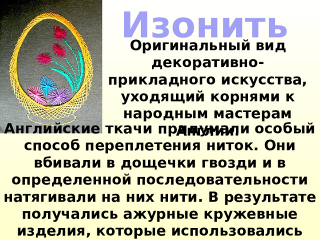 Изонить Оригинальный вид декоративно-прикладного искусства, уходящий корнями к народным мастерам Англии.   Английские ткачи придумали особый способ переплетения ниток. Они вбивали в дощечки гвозди и в определенной последовательности натягивали на них нити. В результате получались ажурные кружевные изделия, которые использовались для украшения жилища.  