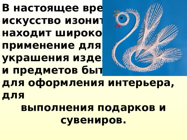 В настоящее время искусство изонити находит широкое применение для украшения изделий и предметов быта, для оформления интерьера, для выполнения подарков и сувениров.   