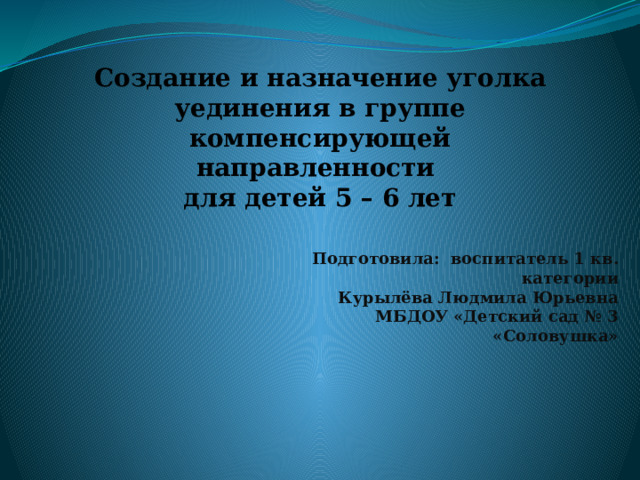 Создание и назначение уголка уединения в группе компенсирующей направленности для детей 5 – 6 лет   Подготовила: воспитатель 1 кв. категории Курылёва Людмила Юрьевна МБДОУ «Детский сад № 3 «Соловушка»  