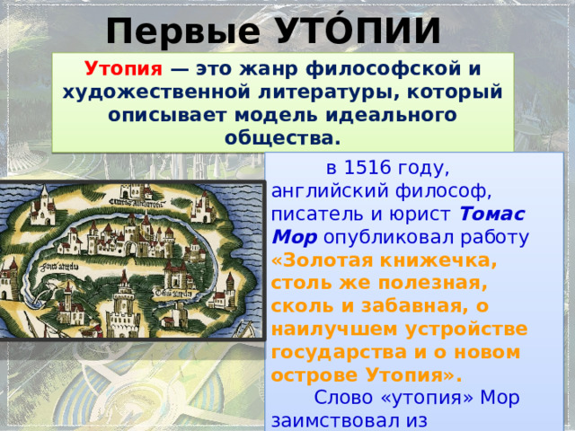 Первые УТÓПИИ Утопия — это жанр философской и художественной литературы, который описывает модель идеального общества.  в 1516 году, английский философ, писатель и юрист Томас Мор опубликовал работу «Золотая книжечка, столь же полезная, сколь и забавная, о наилучшем устройстве государства и о новом острове Утопия».  Слово «утопия» Мор заимствовал из древнегреческого, в котором  εὖ-τοπος  означало «благое место». 
