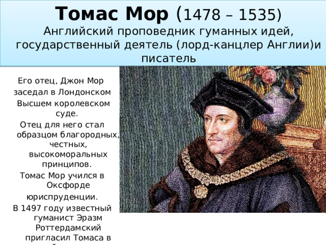Томас Мор ( 1478 – 1535)  Английский проповедник гуманных идей, государственный деятель (лорд-канцлер Англии)и писатель Его отец, Джон Мор заседал в Лондонском  Высшем королевском суде. Отец для него стал образцом благородных, честных, высокоморальных принципов.  Томас Мор учился в Оксфорде юриспруденции. В 1497 году известный гуманист Эразм Роттердамский пригласил Томаса в свой кружок и познакомил с известными мыслителями. 