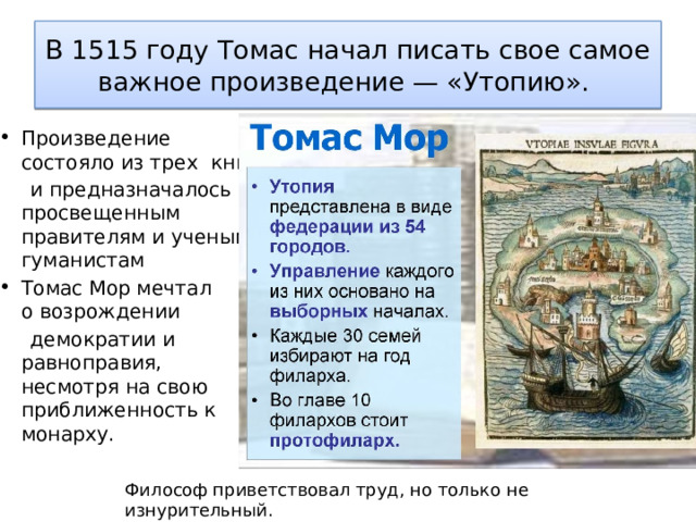 В 1515 году Томас начал писать свое самое важное произведение — «Утопию».  Произведение состояло из трех книг  и предназначалось просвещенным правителям и ученым-гуманистам Томас Мор мечтал о возрождении   демократии и равноправия, несмотря на свою приближенность к монарху. Философ приветствовал труд, но только не изнурительный. 