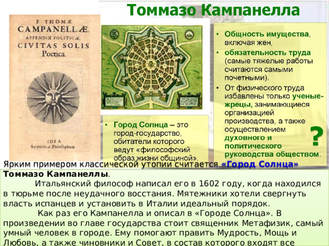 Ярким примером классической утопии считается «Город Солнца» Томмазо Кампанеллы .  Итальянский философ написал его в 1602 году, когда находился в тюрьме после неудачного восстания. Мятежники хотели свергнуть власть испанцев и установить в Италии идеальный порядок.  Как раз его Кампанелла и описал в «Городе Солнца». В произведении во главе государства стоит священник Метафизик, самый умный человек в городе. Ему помогают править Мудрость, Мощь и Любовь, а также чиновники и Совет, в состав которого входят все граждане старше 20 лет.  