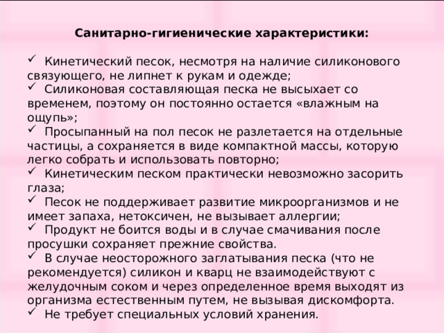 Санитарно-гигиенические характеристики:  Кинетический песок, несмотря на наличие силиконового связующего, не липнет к рукам и одежде;  Силиконовая составляющая песка не высыхает со временем, поэтому он постоянно остается «влажным на ощупь»;  Просыпанный на пол песок не разлетается на отдельные частицы, а сохраняется в виде компактной массы, которую легко собрать и использовать повторно;  Кинетическим песком практически невозможно засорить глаза;  Песок не поддерживает развитие микроорганизмов и не имеет запаха, нетоксичен, не вызывает аллергии;  Продукт не боится воды и в случае смачивания после просушки сохраняет прежние свойства.  В случае неосторожного заглатывания песка (что не рекомендуется) силикон и кварц не взаимодействуют с желудочным соком и через определенное время выходят из организма естественным путем, не вызывая дискомфорта.  Не требует специальных условий хранения. 