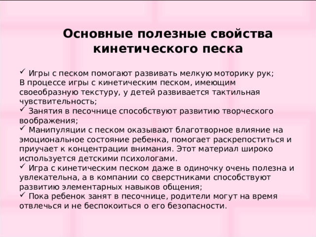 Основные полезные свойства кинетического песка    Игры с песком помогают развивать мелкую моторику рук;  В процессе игры с кинетическим песком, имеющим своеобразную текстуру, у детей развивается тактильная чувствительность;  Занятия в песочнице способствуют развитию творческого воображения;  Манипуляции с песком оказывают благотворное влияние на эмоциональное состояние ребенка, помогает раскрепоститься и приучает к концентрации внимания. Этот материал широко используется детскими психологами.  Игра с кинетическим песком даже в одиночку очень полезна и увлекательна, а в компании со сверстниками способствуют развитию элементарных навыков общения;  Пока ребенок занят в песочнице, родители могут на время отвлечься и не беспокоиться о его безопасности. 