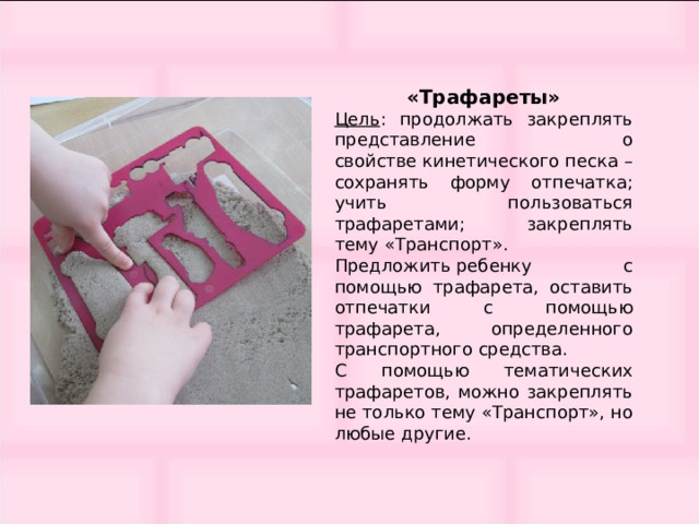 «Трафареты» Цель : продолжать закреплять представление о свойстве кинетического песка – сохранять форму отпечатка; учить пользоваться трафаретами; закреплять тему «Транспорт». Предложить ребенку с помощью трафарета, оставить отпечатки с помощью трафарета, определенного транспортного средства. С помощью тематических трафаретов, можно закреплять не только тему «Транспорт», но любые другие. 