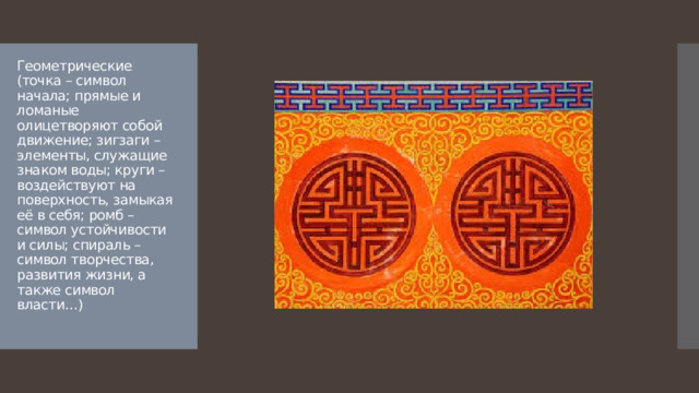 Геометрические (точка – символ начала; прямые и ломаные олицетворяют собой движение; зигзаги – элементы, служащие знаком воды; круги – воздействуют на поверхность, замыкая её в себя; ромб – символ устойчивости и силы; спираль – символ творчества, развития жизни, а также символ власти…) 