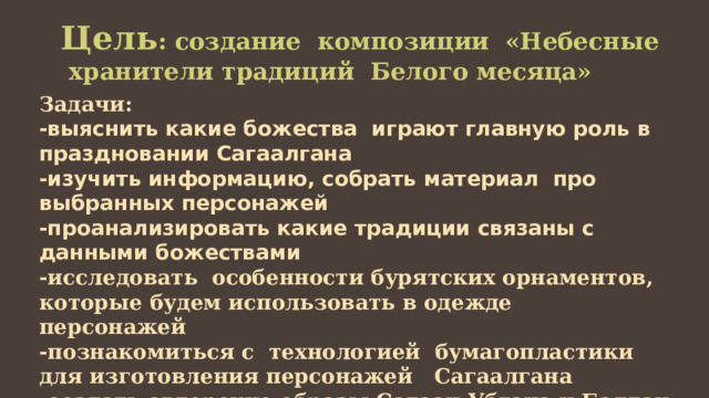 Цель : создание композиции «Небесные хранители традиций Белого месяца» Задачи: -выяснить какие божества играют главную роль в праздновании Сагаалгана -изучить информацию, собрать материал про выбранных персонажей -проанализировать какие традиции связаны с данными божествами -исследовать особенности бурятских орнаментов, которые будем использовать в одежде персонажей -познакомиться с технологией бумагопластики для изготовления персонажей Сагаалгана -создать авторские образы Сагаан Убгэна и Балдан Лхамо 