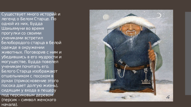 Существует много историй и легенд о Белом Старце. По одной из них, Будда Шакьямуни во время прогулки со своими учениками встретил белобородого старца в белой одежде в окружении животных. Поговорив с ним и убедившись в его мудрости и могуществе, Будда повелел ученикам почитать его. Белого Старца изображают отшельником с посохом в руках (прикосновение этого посоха дает долгую жизнь), сидящим у входа в пещеру под персиковым деревом (персик – символ женского начала). 