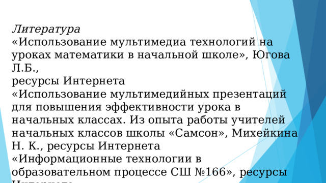 Литература «Использование мультимедиа технологий на уроках математики в начальной школе», Югова Л.Б., ресурсы Интернета «Использование мультимедийных презентаций для повышения эффективности урока в начальных классах. Из опыта работы учителей начальных классов школы «Самсон», Михейкина Н. К., ресурсы Интернета «Информационные технологии в образовательном процессе СШ №166», ресурсы Интернета 