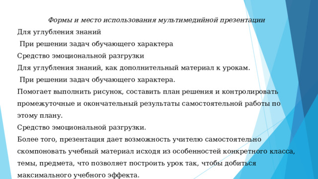 Формы и место использования мультимедийной презентации Для углубления знаний  При решении задач обучающего хаpактера Средство эмоциональной разгрузки Для углубления знаний, как дополнительный материал к урокам.  При решении задач обучающего характера. Помогает выполнить рисунок, составить план решения и контролировать промежуточные и окончательный результаты самостоятельной работы по этому плану. Средство эмоциональной разгрузки. Более того, презентация дает возможность учителю самостоятельно скомпоновать учебный материал исходя из особенностей конкретного класса, темы, предмета, что позволяет построить урок так, чтобы добиться максимального учебного эффекта. 