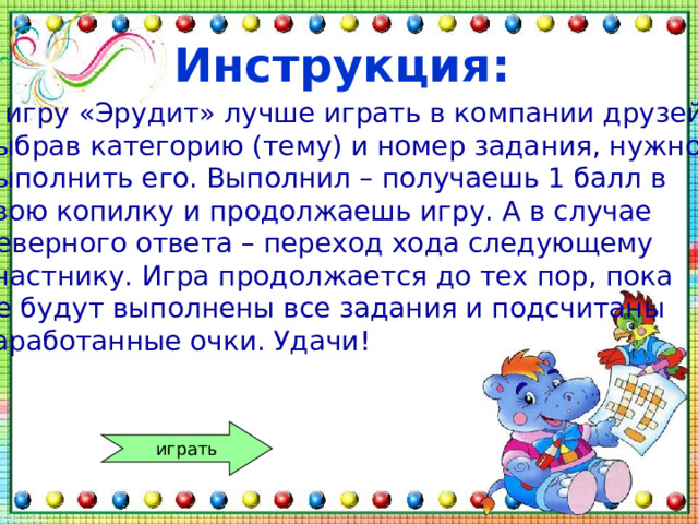 Инструкция: В игру «Эрудит» лучше играть в компании друзей. выбрав категорию (тему) и номер задания, нужно выполнить его. Выполнил – получаешь 1 балл в свою копилку и продолжаешь игру. А в случае неверного ответа – переход хода следующему участнику. Игра продолжается до тех пор, пока не будут выполнены все задания и подсчитаны заработанные очки. Удачи! играть 