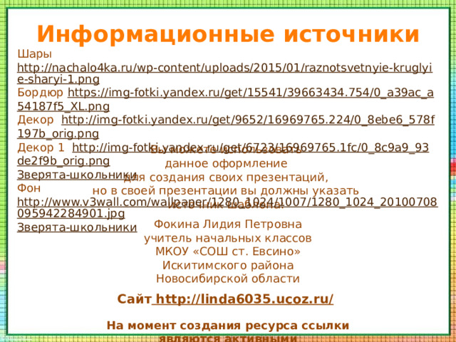Информационные источники Шары http://nachalo4ka.ru/wp-content/uploads/2015/01/raznotsvetnyie-kruglyie-sharyi-1.png Бордюр https :// img - fotki . yandex . ru / get /15541/39663434.754/0_ a 39 ac _ a 54187 f 5_ XL . png Декор http :// img - fotki . yandex . ru / get /9652/16969765.224/0_8 ebe 6_578 f 197 b _ orig . png Декор 1 http :// img - fotki . yandex . ru / get /6723/16969765.1 fc /0_8 c 9 a 9_93 de 2 f 9 b _ orig . png Зверята-школьники Фон http://www.v3wall.com/wallpaper/1280_1024/1007/1280_1024_20100708095942284901.jpg Зверята-школьники Вы можете использовать данное оформление для создания своих презентаций, но в своей презентации вы должны указать источник шаблона: Фокина Лидия Петровна учитель начальных классов МКОУ «СОШ ст. Евсино» Искитимского района Новосибирской области Сайт  http://linda6035.ucoz.ru/  На момент создания ресурса ссылки являются активными 