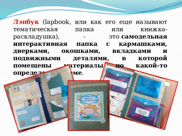 Лэпбук (lapbook, или как его еще называют тематическая папка или книжка-раскладушка), - это  самодельная интерактивная папка с кармашками, дверками, окошками, вкладками и подвижными деталями, в которой помещены материалы по какой-то определенной теме .   