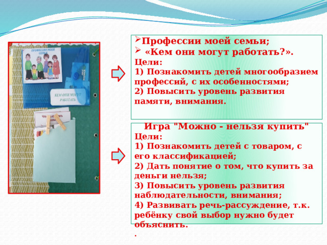      Профессии моей семьи;  «Кем они могут работать?». Цели: 1) Познакомить детей многообразием профессий, с их особенностями; 2) Повысить уровень развития памяти, внимания.         Игра 